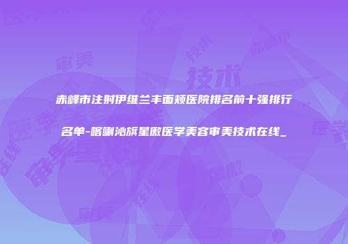 赤峰市注射伊维兰丰面颊医院排名前十强排行名单-喀喇沁旗星傲医学美容审美技术在线_