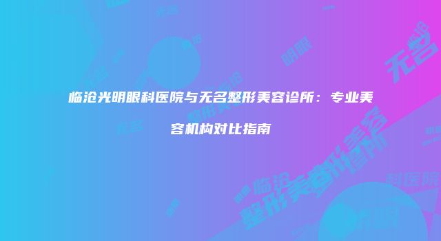 临沧光明眼科医院与无名整形美容诊所：专业美容机构对比指南
