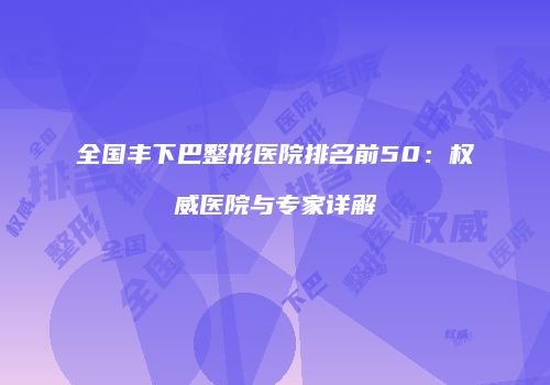 全国丰下巴整形医院排名前50：权威医院与专家详解
