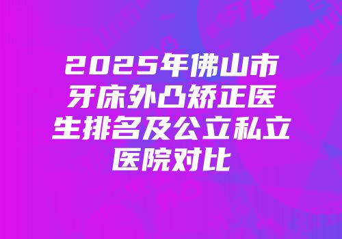 2025年佛山市牙床外凸矫正医生排名及公立私立医院对比