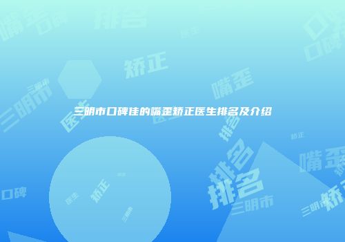 三明市口碑佳的嘴歪矫正医生排名及介绍