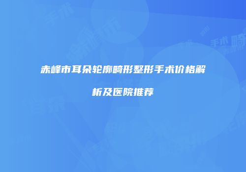 赤峰市耳朵轮廓畸形整形手术价格解析及医院推荐