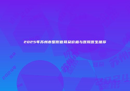 2025年苏州市整形做耳朵价格与医院医生推荐