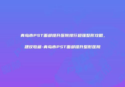 青岛市PST面部提升医院排行超强整形攻略，建议收藏-青岛市PST面部提升整形医院