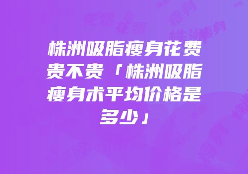 株洲吸脂瘦身花费贵不贵「株洲吸脂瘦身术平均价格是多少」