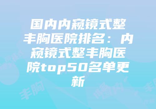 国内内窥镜式整丰胸医院排名：内窥镜式整丰胸医院top50名单更新