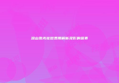 凉山激光祛斑费用解析及影响因素