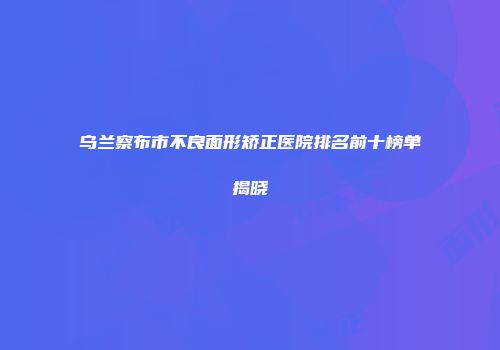乌兰察布市不良面形矫正医院排名前十榜单揭晓