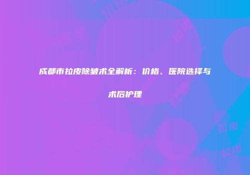 成都市拉皮除皱术全解析：价格、医院选择与术后护理