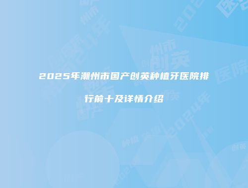 2025年潮州市国产创英种植牙医院排行前十及详情介绍