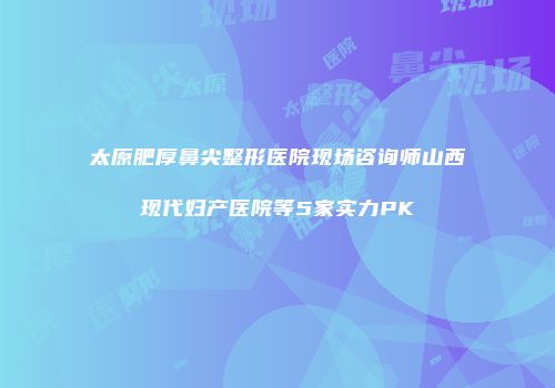 太原肥厚鼻尖整形医院现场咨询师山西现代妇产医院等5家实力PK