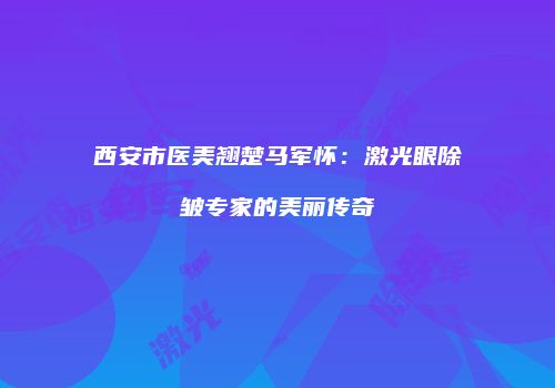 西安市医美翘楚马军怀：激光眼除皱专家的美丽传奇