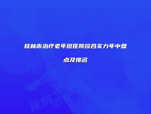 桂林市治疗老年斑医院综合实力年中盘点及排名