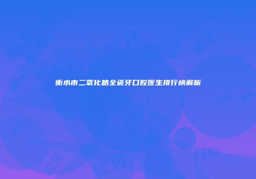 衡水市二氧化皓全瓷牙口腔医生排行榜解析