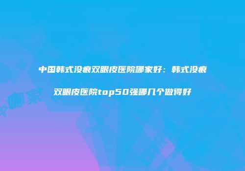 中国韩式没痕双眼皮医院哪家好：韩式没痕双眼皮医院top50强哪几个做得好