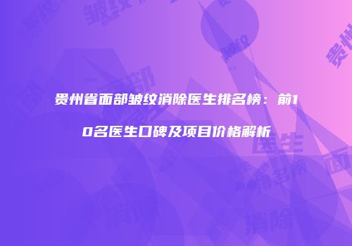 贵州省面部皱纹消除医生排名榜：前10名医生口碑及项目价格解析