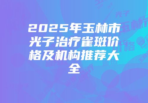 2025年玉林市光子治疗雀斑价格及机构推荐大全