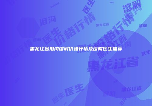黑龙江省泪沟溶解价格行情及医院医生推荐