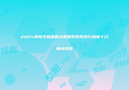 2025邵阳手臂吸脂减肥整形医院排行榜前十口碑榜揭晓