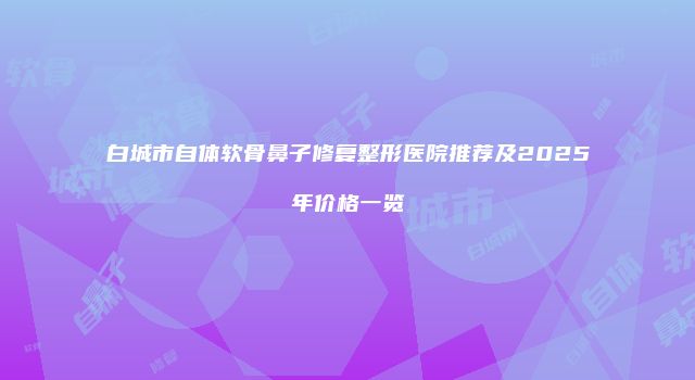 白城市自体软骨鼻子修复整形医院推荐及2025年价格一览
