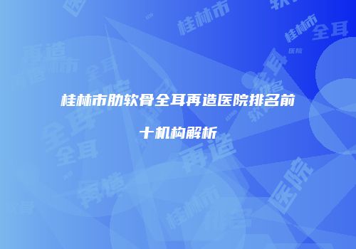 桂林市肋软骨全耳再造医院排名前十机构解析