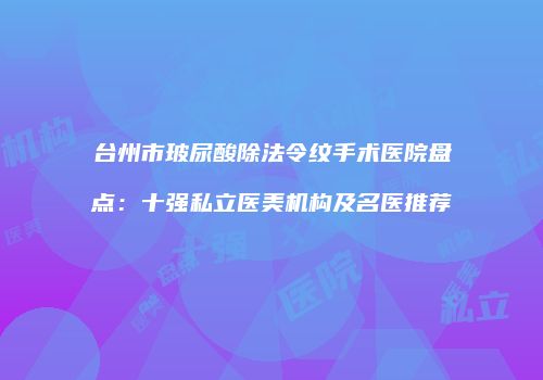 台州市玻尿酸除法令纹手术医院盘点：十强私立医美机构及名医推荐