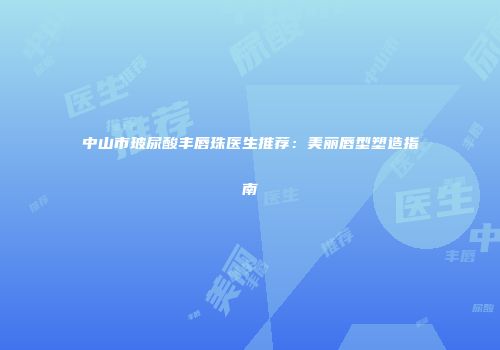 中山市玻尿酸丰唇珠医生推荐：美丽唇型塑造指南
