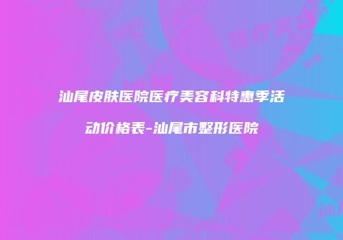 汕尾皮肤医院医疗美容科特惠季活动价格表-汕尾市整形医院