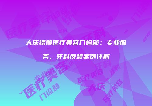 大庆绣颜医疗美容门诊部：专业服务，牙科反颌案例详解