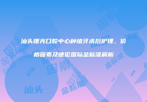 汕头曙光口腔中心种植牙术后护理、价格因素及德伦国际金标准解析