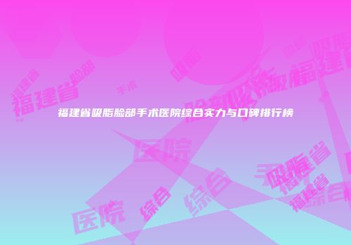 福建省吸脂脸部手术医院综合实力与口碑排行榜