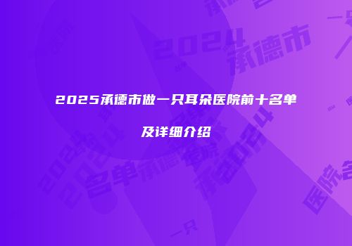 2025承德市做一只耳朵医院前十名单及详细介绍