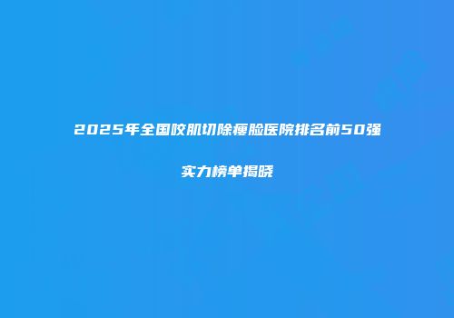 2025年全国咬肌切除瘦脸医院排名前50强实力榜单揭晓
