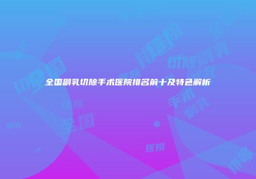 全国副乳切除手术医院排名前十及特色解析