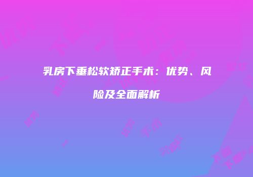 乳房下垂松软矫正手术：优势、风险及全面解析