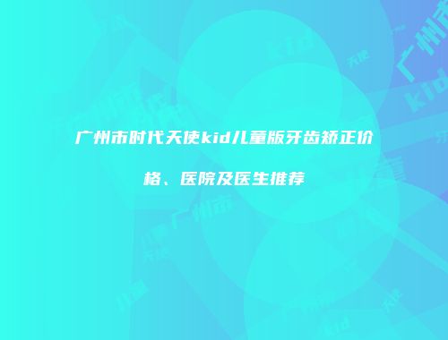 广州市时代天使kid儿童版牙齿矫正价格、医院及医生推荐