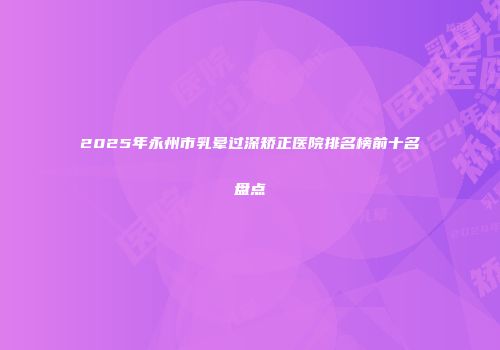2025年永州市乳晕过深矫正医院排名榜前十名盘点