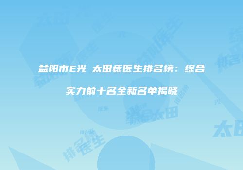 益阳市E光袪太田痣医生排名榜：综合实力前十名全新名单揭晓