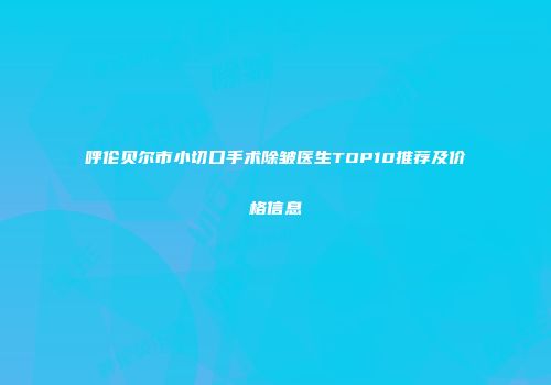 呼伦贝尔市小切口手术除皱医生TOP10推荐及价格信息