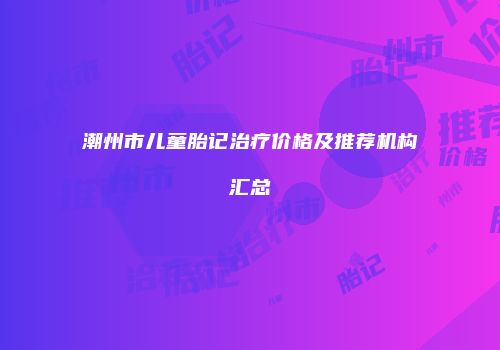 潮州市儿童胎记治疗价格及推荐机构汇总