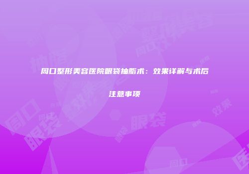 周口整形美容医院眼袋抽脂术：效果详解与术后注意事项