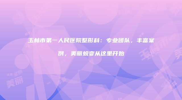 玉林市第一人民医院整形科：专业团队，丰富案例，美丽蜕变从这里开始