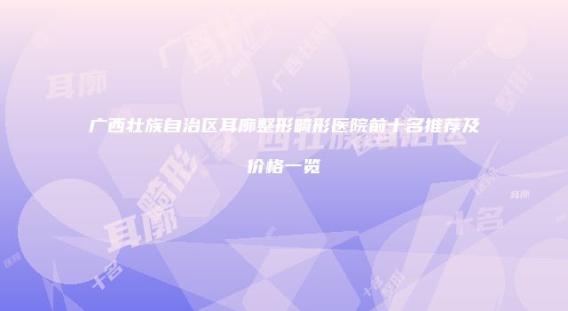 广西壮族自治区耳廓整形畸形医院前十名推荐及价格一览