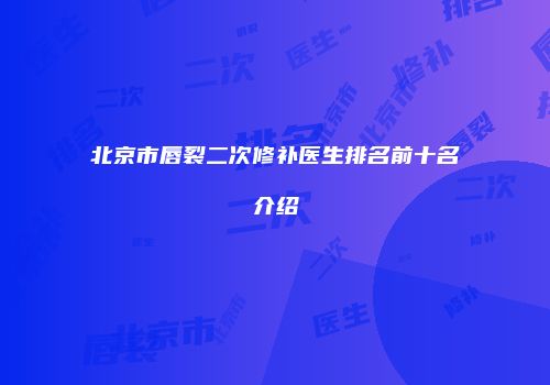 北京市唇裂二次修补医生排名前十名介绍