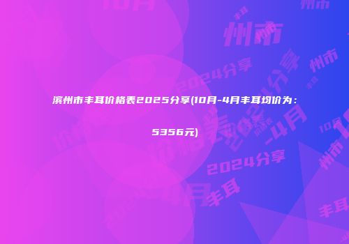 滨州市丰耳价格表2025分享(10月-4月丰耳均价为：5356元)