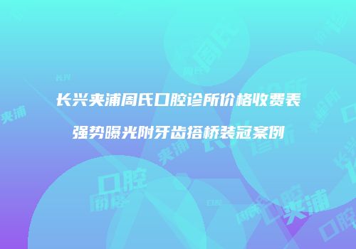 长兴夹浦周氏口腔诊所价格收费表强势曝光附牙齿搭桥装冠案例