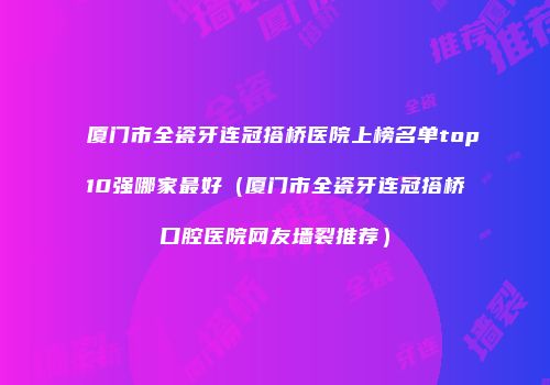 厦门市全瓷牙连冠搭桥医院上榜名单top10强哪家最好（厦门市全瓷牙连冠搭桥口腔医院网友墙裂推荐）