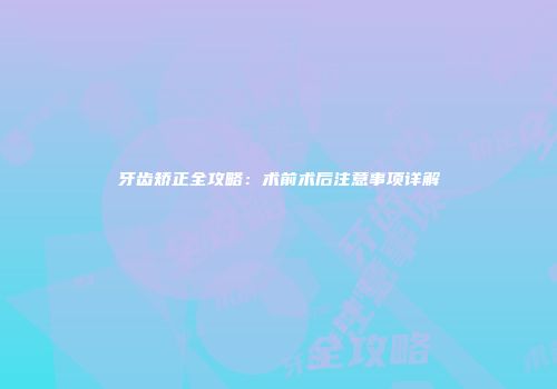 牙齿矫正全攻略：术前术后注意事项详解
