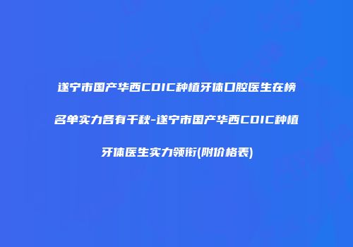 遂宁市国产华西CDIC种植牙体口腔医生在榜名单实力各有千秋-遂宁市国产华西CDIC种植牙体医生实力领衔(附价格表)