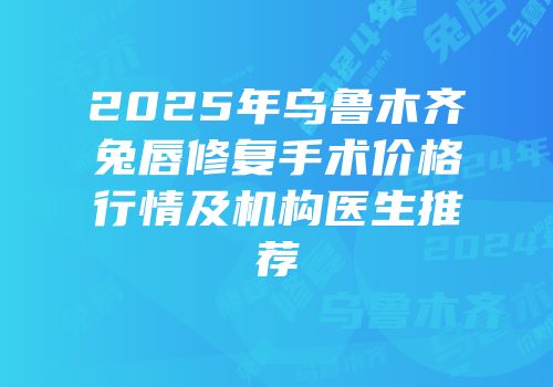 2025年乌鲁木齐兔唇修复手术价格行情及机构医生推荐